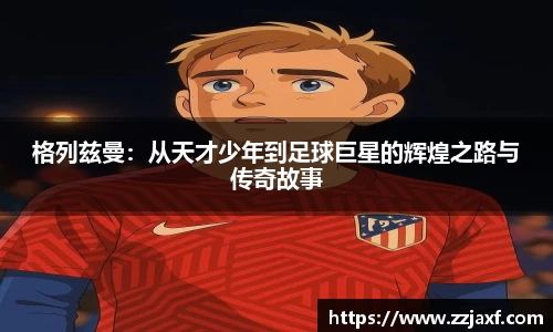 格列兹曼：从天才少年到足球巨星的辉煌之路与传奇故事
